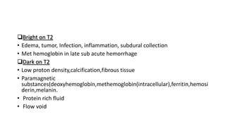 Bright on T2
• Edema, tumor, Infection, inflammation, subdural collection
• Met hemoglobin in late sub acute hemorrhage
Dark on T2
• Low proton density,calcification,fibrous tissue
• Paramagnetic
substances(deoxyhemoglobin,methemoglobin(intracellular),ferritin,hemosi
derin,melanin.
• Protein rich fluid
• Flow void
 
