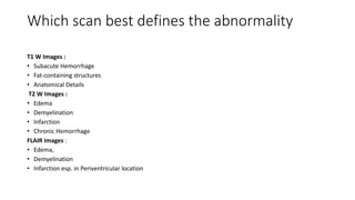 Which scan best defines the abnormality
T1 W Images :
• Subacute Hemorrhage
• Fat-containing structures
• Anatomical Details
T2 W Images :
• Edema
• Demyelination
• Infarction
• Chronic Hemorrhage
FLAIR Images :
• Edema,
• Demyelination
• Infarction esp. in Periventricular location
 