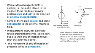• When external magnetic field is
applied, i.e. patient is placed in the
magnet, these randomly moving
protons align and spin in the direction
of external magnetic field.
• Some of them align parallel and some
anti-parallel to the external magnetic
field.
• When protons align, not only they
rotate around themselves (called spin)
but also their axis of rotation moves
such that it forms a ‘cone’.
• This movement of axis of rotation of
proton is called as precession.
Spin is rotation of protons around
its own axis while precession is
rotation of the axis itself under the
influence of external magnetic field
such that it forms a ‘cone’
 