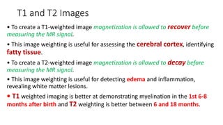 T1 and T2 Images
• To create a T1-weighted image magnetization is allowed to recover before
measuring the MR signal.
• This image weighting is useful for assessing the cerebral cortex, identifying
fatty tissue.
• To create a T2-weighted image magnetization is allowed to decay before
measuring the MR signal.
• This image weighting is useful for detecting edema and inflammation,
revealing white matter lesions.
• T1 weighted imaging is better at demonstrating myelination in the 1st 6-8
months after birth and T2 weighting is better between 6 and 18 months.
 