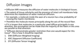 Diffusion Images
• Diffusion MRI measures the diffusion of water molecules in biological tissues.
• The extent of tissue cellularity and the presence of intact cell membrane help
determine the impedance of water molecule diffusion.
• For example, a molecule inside the axon of a neuron has a low probability of
crossing the myelin membrane.
• Therefore the molecule moves principally along the axis of the neural fiber.
• If it is known that molecules in a particular voxel diffuse principally in one
direction, the assumption can be made that the majority of the fibers in this area
are parallel to that direction.
• “Diffusion demonstrates greater restriction than one would expect for this
tissue”- This is how it should be reported.
1. DWI (Diffusion Weighted Imaging)
2. ADC (Apparent Diffusion Coefficient)
3. DTI (Diffusion Tensor Imaging)
 