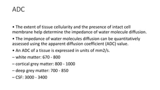 ADC
• The extent of tissue cellularity and the presence of intact cell
membrane help determine the impedance of water molecule diffusion.
• The impedance of water molecules diffusion can be quantitatively
assessed using the apparent diffusion coefficient (ADC) value.
• An ADC of a tissue is expressed in units of mm2/s.
– white matter: 670 - 800
– cortical grey matter: 800 - 1000
– deep grey matter: 700 - 850
– CSF: 3000 - 3400
 