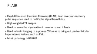 FLAIR
• Fluid Attenuated Inversion Recovery (FLAIR) is an inversion-recovery
pulse sequence used to nullify the signal from fluids.
• High weighted T1 images.
• Used to asses the myelination in newborns and infants.
• Used in brain imaging to suppress CSF so as to bring out periventricular
hyperintense lesions, such as PVL.
• Most pathology is BRIGHT.
 
