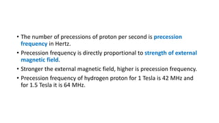 • The number of precessions of proton per second is precession
frequency in Hertz.
• Precession frequency is directly proportional to strength of external
magnetic field.
• Stronger the external magnetic field, higher is precession frequency.
• Precession frequency of hydrogen proton for 1 Tesla is 42 MHz and
for 1.5 Tesla it is 64 MHz.
 