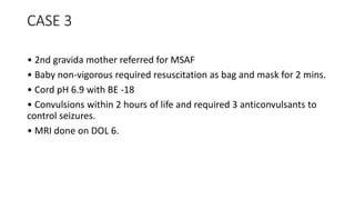 CASE 3
• 2nd gravida mother referred for MSAF
• Baby non-vigorous required resuscitation as bag and mask for 2 mins.
• Cord pH 6.9 with BE -18
• Convulsions within 2 hours of life and required 3 anticonvulsants to
control seizures.
• MRI done on DOL 6.
 
