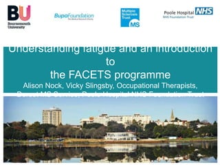 Understanding fatigue and an introduction 
Dorset MS Service 
to 
the FACETS programme 
Alison Nock, Vicky Slingsby, Occupational Therapists, 
Dorset MS Service, Poole Hospital NHS Foundation Trust 
 