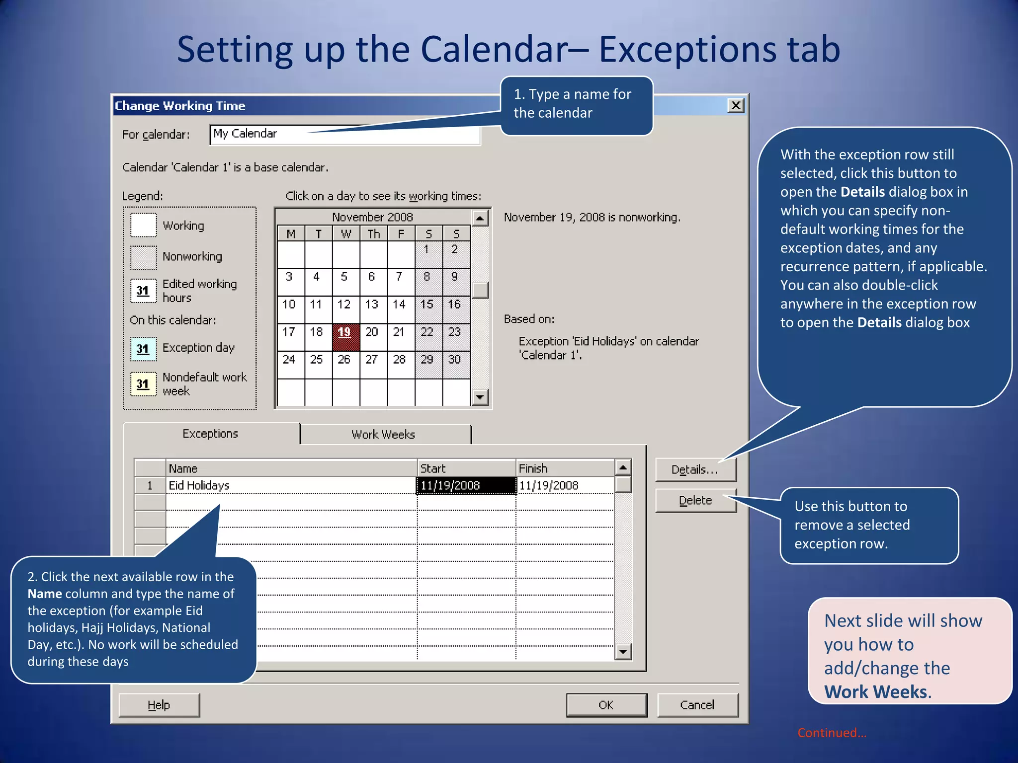 Setting up the Calendar– Exceptions tab
1. Type a name for
the calendar
With the exception row still
selected, click this button to
open the Details dialog box in
which you can specify nondefault working times for the
exception dates, and any
recurrence pattern, if applicable.
You can also double-click
anywhere in the exception row
to open the Details dialog box

Use this button to
remove a selected
exception row.
2. Click the next available row in the
Name column and type the name of
the exception (for example Eid
holidays, Hajj Holidays, National
Day, etc.). No work will be scheduled
during these days

Next slide will show
you how to
add/change the
Work Weeks.
Continued…

 