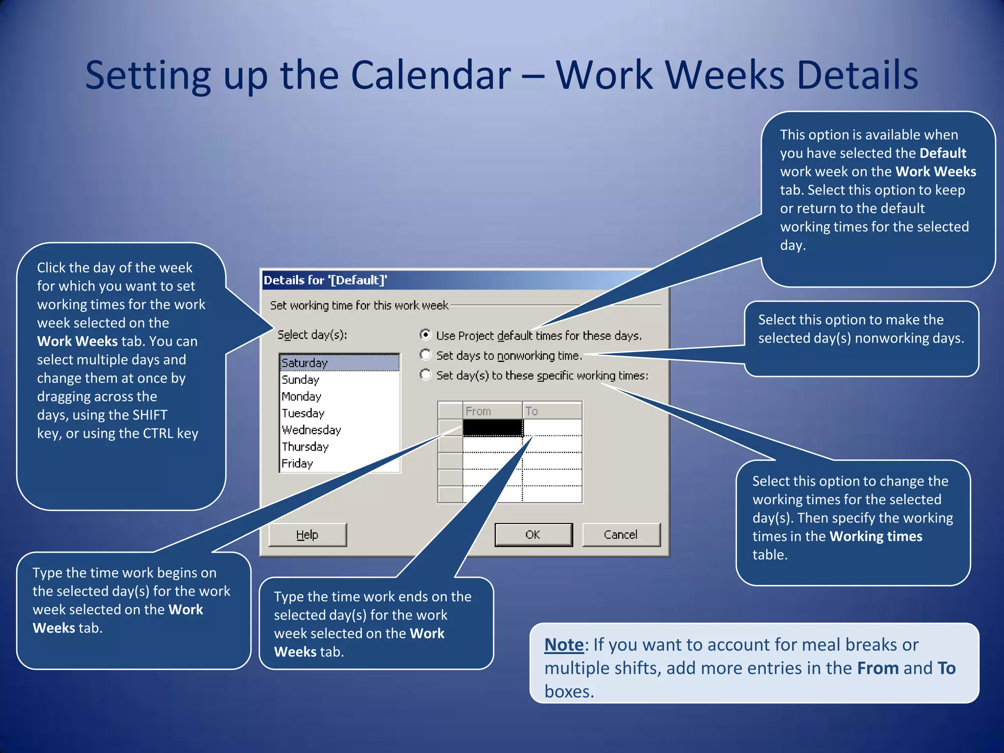 Setting up the Calendar – Work Weeks Details
This option is available when
you have selected the Default
work week on the Work Weeks
tab. Select this option to keep
or return to the default
working times for the selected
day.
Click the day of the week
for which you want to set
working times for the work
week selected on the
Work Weeks tab. You can
select multiple days and
change them at once by
dragging across the
days, using the SHIFT
key, or using the CTRL key

Select this option to make the
selected day(s) nonworking days.

Select this option to change the
working times for the selected
day(s). Then specify the working
times in the Working times
table.
Type the time work begins on
the selected day(s) for the work
week selected on the Work
Weeks tab.

Type the time work ends on the
selected day(s) for the work
week selected on the Work
Weeks tab.

Note: If you want to account for meal breaks or
multiple shifts, add more entries in the From and To
boxes.

 