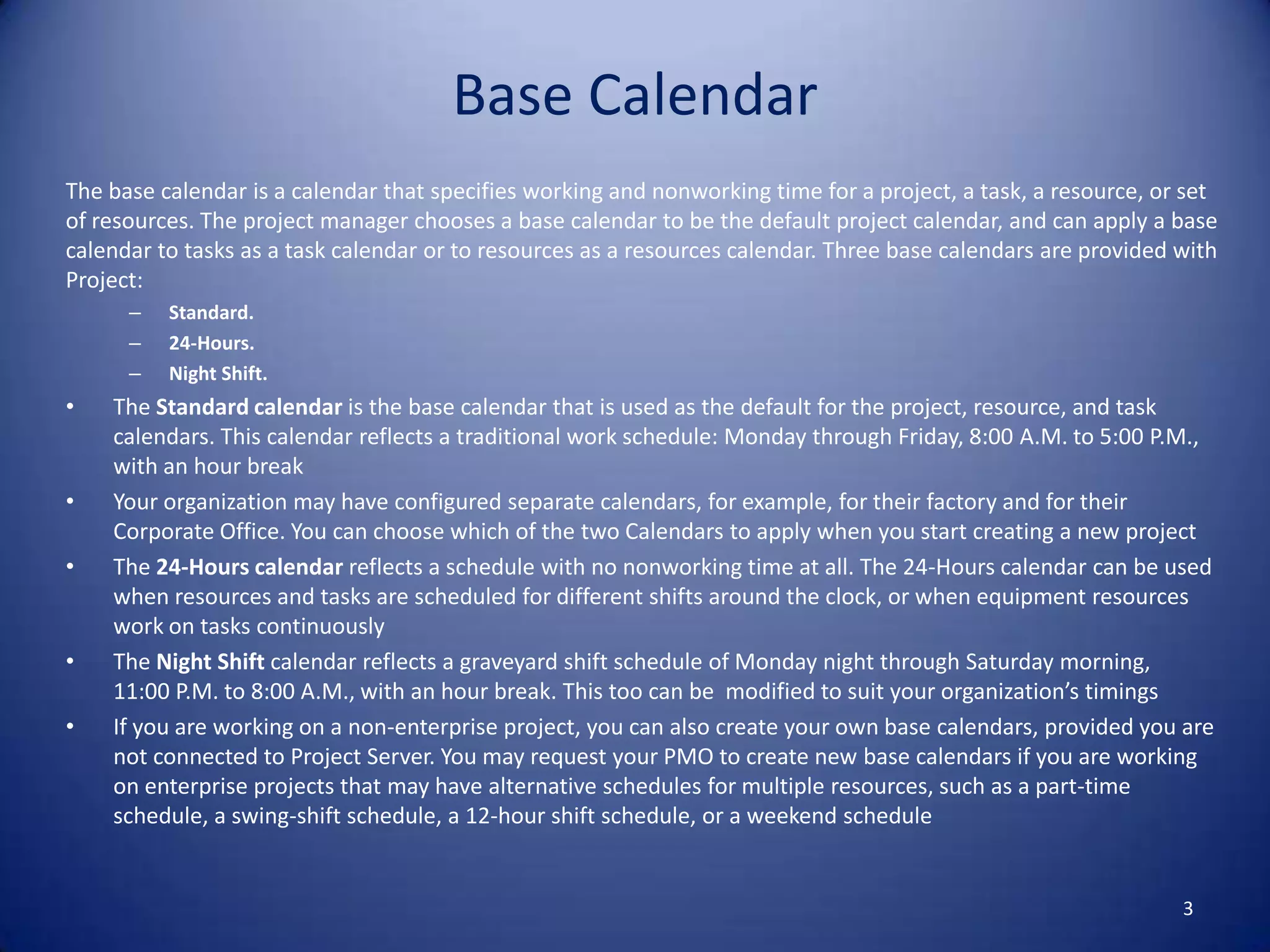 Base Calendar
The base calendar is a calendar that specifies working and nonworking time for a project, a task, a resource, or set
of resources. The project manager chooses a base calendar to be the default project calendar, and can apply a base
calendar to tasks as a task calendar or to resources as a resources calendar. Three base calendars are provided with
Project:
–
–
–

•

•
•

•
•

Standard.
24-Hours.
Night Shift.

The Standard calendar is the base calendar that is used as the default for the project, resource, and task
calendars. This calendar reflects a traditional work schedule: Monday through Friday, 8:00 A.M. to 5:00 P.M.,
with an hour break
Your organization may have configured separate calendars, for example, for their factory and for their
Corporate Office. You can choose which of the two Calendars to apply when you start creating a new project
The 24-Hours calendar reflects a schedule with no nonworking time at all. The 24-Hours calendar can be used
when resources and tasks are scheduled for different shifts around the clock, or when equipment resources
work on tasks continuously
The Night Shift calendar reflects a graveyard shift schedule of Monday night through Saturday morning,
11:00 P.M. to 8:00 A.M., with an hour break. This too can be modified to suit your organization’s timings
If you are working on a non-enterprise project, you can also create your own base calendars, provided you are
not connected to Project Server. You may request your PMO to create new base calendars if you are working
on enterprise projects that may have alternative schedules for multiple resources, such as a part-time
schedule, a swing-shift schedule, a 12-hour shift schedule, or a weekend schedule

3

 