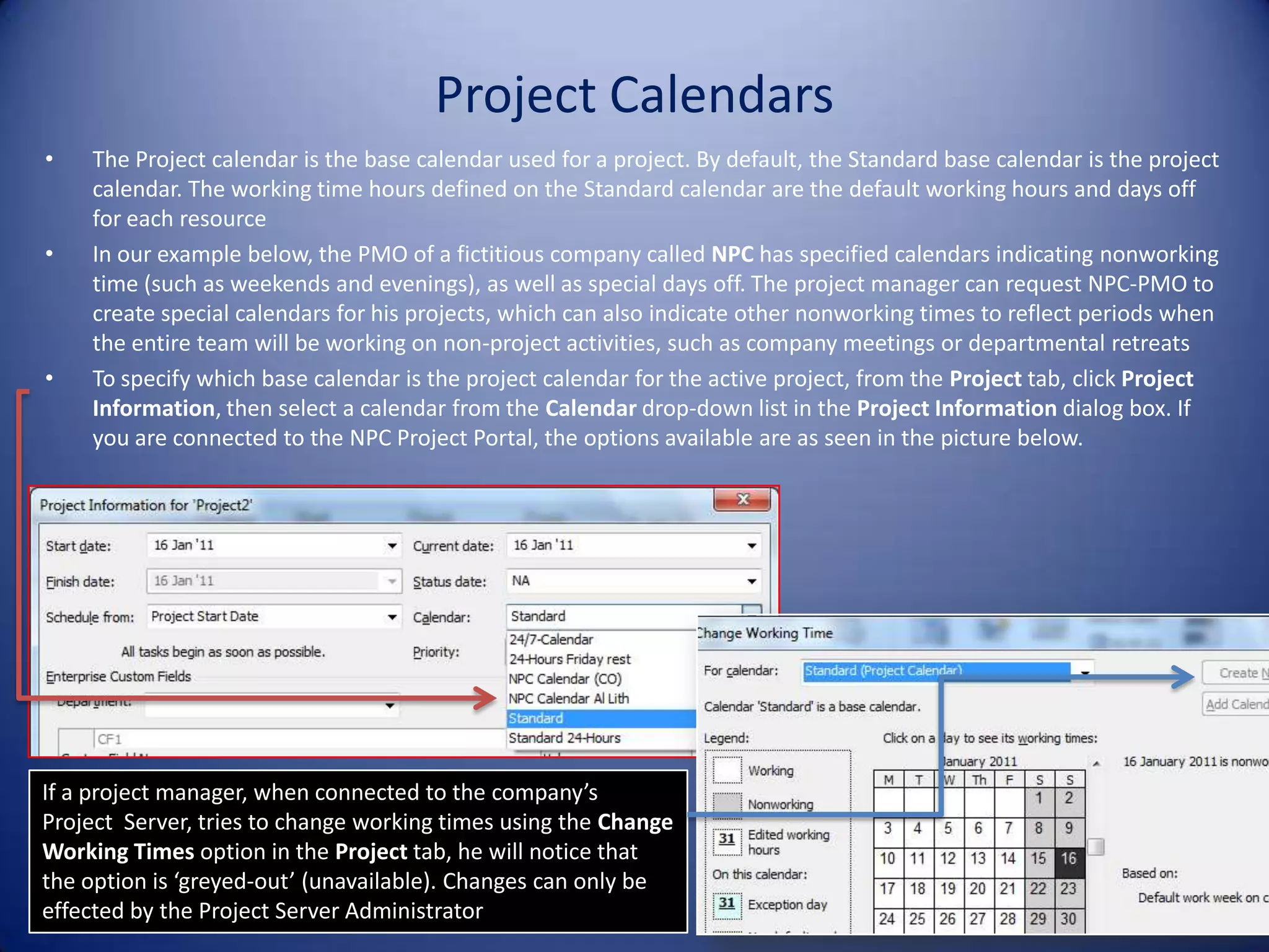 Project Calendars
•

•

•

The Project calendar is the base calendar used for a project. By default, the Standard base calendar is the project
calendar. The working time hours defined on the Standard calendar are the default working hours and days off
for each resource
In our example below, the PMO of a fictitious company called NPC has specified calendars indicating nonworking
time (such as weekends and evenings), as well as special days off. The project manager can request NPC-PMO to
create special calendars for his projects, which can also indicate other nonworking times to reflect periods when
the entire team will be working on non-project activities, such as company meetings or departmental retreats
To specify which base calendar is the project calendar for the active project, from the Project tab, click Project
Information, then select a calendar from the Calendar drop-down list in the Project Information dialog box. If
you are connected to the NPC Project Portal, the options available are as seen in the picture below.

If a project manager, when connected to the company’s
Project Server, tries to change working times using the Change
Working Times option in the Project tab, he will notice that
the option is ‘greyed-out’ (unavailable). Changes can only be
effected by the Project Server Administrator

4

 