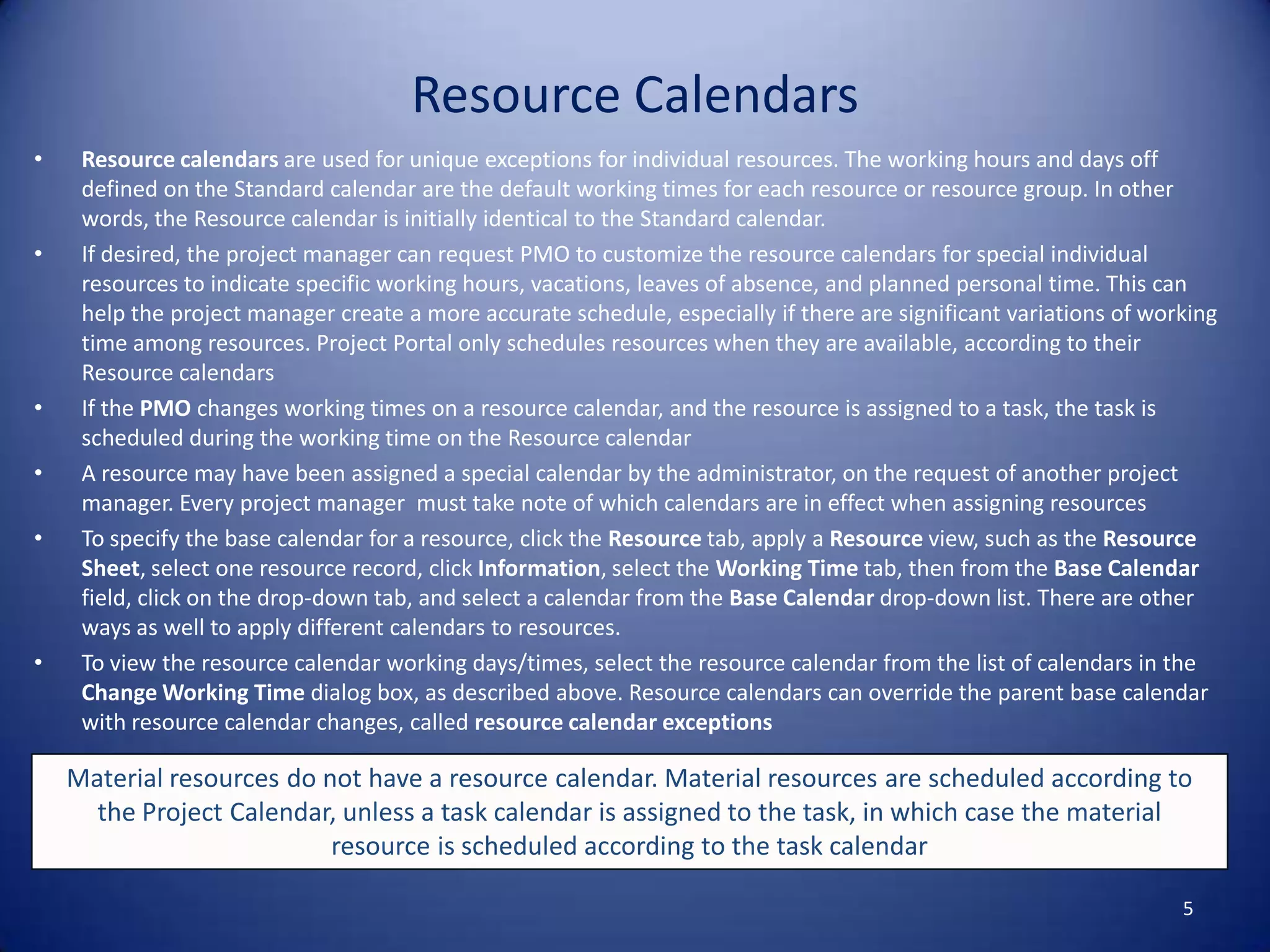 Resource Calendars
•

•

•
•
•

•

Resource calendars are used for unique exceptions for individual resources. The working hours and days off
defined on the Standard calendar are the default working times for each resource or resource group. In other
words, the Resource calendar is initially identical to the Standard calendar.
If desired, the project manager can request PMO to customize the resource calendars for special individual
resources to indicate specific working hours, vacations, leaves of absence, and planned personal time. This can
help the project manager create a more accurate schedule, especially if there are significant variations of working
time among resources. Project Portal only schedules resources when they are available, according to their
Resource calendars
If the PMO changes working times on a resource calendar, and the resource is assigned to a task, the task is
scheduled during the working time on the Resource calendar
A resource may have been assigned a special calendar by the administrator, on the request of another project
manager. Every project manager must take note of which calendars are in effect when assigning resources
To specify the base calendar for a resource, click the Resource tab, apply a Resource view, such as the Resource
Sheet, select one resource record, click Information, select the Working Time tab, then from the Base Calendar
field, click on the drop-down tab, and select a calendar from the Base Calendar drop-down list. There are other
ways as well to apply different calendars to resources.
To view the resource calendar working days/times, select the resource calendar from the list of calendars in the
Change Working Time dialog box, as described above. Resource calendars can override the parent base calendar
with resource calendar changes, called resource calendar exceptions

Material resources do not have a resource calendar. Material resources are scheduled according to
the Project Calendar, unless a task calendar is assigned to the task, in which case the material
resource is scheduled according to the task calendar
5

 