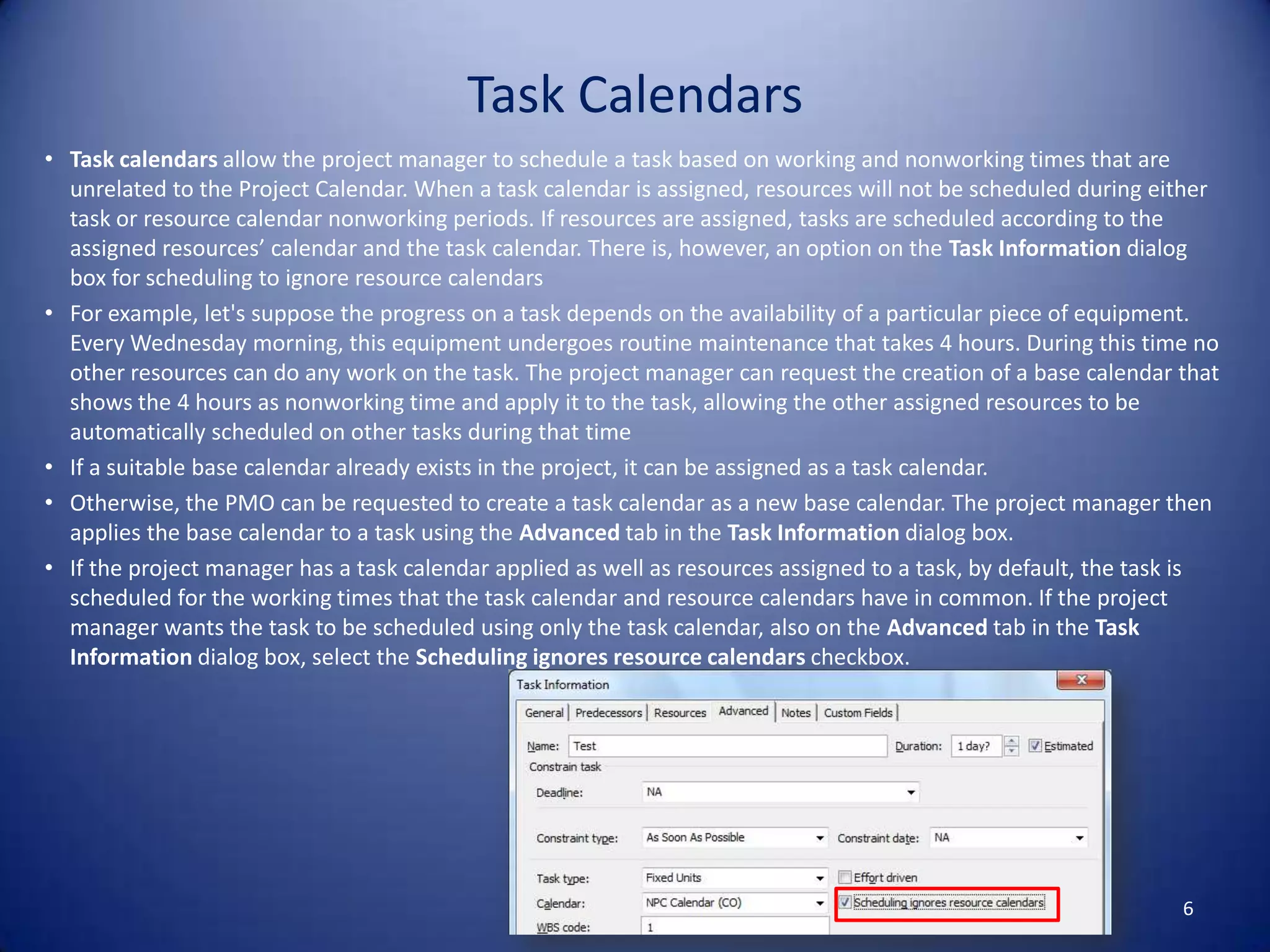 Task Calendars
• Task calendars allow the project manager to schedule a task based on working and nonworking times that are
unrelated to the Project Calendar. When a task calendar is assigned, resources will not be scheduled during either
task or resource calendar nonworking periods. If resources are assigned, tasks are scheduled according to the
assigned resources’ calendar and the task calendar. There is, however, an option on the Task Information dialog
box for scheduling to ignore resource calendars
• For example, let's suppose the progress on a task depends on the availability of a particular piece of equipment.
Every Wednesday morning, this equipment undergoes routine maintenance that takes 4 hours. During this time no
other resources can do any work on the task. The project manager can request the creation of a base calendar that
shows the 4 hours as nonworking time and apply it to the task, allowing the other assigned resources to be
automatically scheduled on other tasks during that time
• If a suitable base calendar already exists in the project, it can be assigned as a task calendar.
• Otherwise, the PMO can be requested to create a task calendar as a new base calendar. The project manager then
applies the base calendar to a task using the Advanced tab in the Task Information dialog box.
• If the project manager has a task calendar applied as well as resources assigned to a task, by default, the task is
scheduled for the working times that the task calendar and resource calendars have in common. If the project
manager wants the task to be scheduled using only the task calendar, also on the Advanced tab in the Task
Information dialog box, select the Scheduling ignores resource calendars checkbox.

6

 