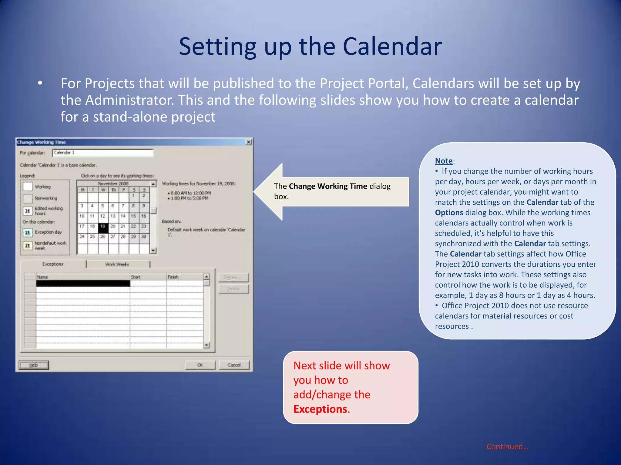 Setting up the Calendar
•

For Projects that will be published to the Project Portal, Calendars will be set up by
the Administrator. This and the following slides show you how to create a calendar
for a stand-alone project

The Change Working Time dialog
box.

Note:
• If you change the number of working hours
per day, hours per week, or days per month in
your project calendar, you might want to
match the settings on the Calendar tab of the
Options dialog box. While the working times
calendars actually control when work is
scheduled, it's helpful to have this
synchronized with the Calendar tab settings.
The Calendar tab settings affect how Office
Project 2010 converts the durations you enter
for new tasks into work. These settings also
control how the work is to be displayed, for
example, 1 day as 8 hours or 1 day as 4 hours.
• Office Project 2010 does not use resource
calendars for material resources or cost
resources .

Next slide will show
you how to
add/change the
Exceptions.
Continued…

 