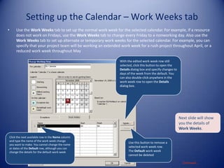 Setting up the Calendar – Work Weeks tab
•

Use the Work Weeks tab to set up the normal work week for the selected calendar. For example, if a resource
does not work on Fridays, use the Work Weeks tab to change every Friday to a nonworking day. Also use the
Work Weeks tab to set up alternate or temporary work weeks for the selected calendar. For example, you can
specify that your project team will be working an extended work week for a rush project throughout April, or a
reduced work week throughout May
With the edited work week row still
selected, click this button to open the
Details dialog box and specify changes to
days of the week from the default. You
can also double-click anywhere in the
work week row to open the Details
dialog box.

Next slide will show
you the details of
Work Weeks.
Click the next available row in the Name column
and type the name of the work week change
you want to make. You cannot change the name
or dates of the Default row, although you can
change the details for the default work week

Use this button to remove a
selected work week row.
The Default work week
cannot be deleted
Continued…

 