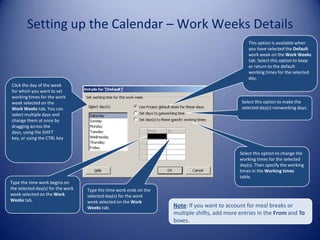 Setting up the Calendar – Work Weeks Details
This option is available when
you have selected the Default
work week on the Work Weeks
tab. Select this option to keep
or return to the default
working times for the selected
day.
Click the day of the week
for which you want to set
working times for the work
week selected on the
Work Weeks tab. You can
select multiple days and
change them at once by
dragging across the
days, using the SHIFT
key, or using the CTRL key

Select this option to make the
selected day(s) nonworking days.

Select this option to change the
working times for the selected
day(s). Then specify the working
times in the Working times
table.
Type the time work begins on
the selected day(s) for the work
week selected on the Work
Weeks tab.

Type the time work ends on the
selected day(s) for the work
week selected on the Work
Weeks tab.

Note: If you want to account for meal breaks or
multiple shifts, add more entries in the From and To
boxes.

 