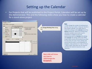 Setting up the Calendar
•

For Projects that will be published to the Project Portal, Calendars will be set up by
the Administrator. This and the following slides show you how to create a calendar
for a stand-alone project

The Change Working Time dialog
box.

Note:
• If you change the number of working hours
per day, hours per week, or days per month in
your project calendar, you might want to
match the settings on the Calendar tab of the
Options dialog box. While the working times
calendars actually control when work is
scheduled, it's helpful to have this
synchronized with the Calendar tab settings.
The Calendar tab settings affect how Office
Project 2010 converts the durations you enter
for new tasks into work. These settings also
control how the work is to be displayed, for
example, 1 day as 8 hours or 1 day as 4 hours.
• Office Project 2010 does not use resource
calendars for material resources or cost
resources .

Next slide will show
you how to
add/change the
Exceptions.
Continued…

 