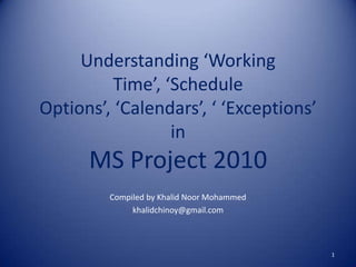 Understanding ‘Working
Time’, ‘Schedule
Options’, ‘Calendars’, ‘ ‘Exceptions’
in

MS Project 2010
Compiled by Khalid Noor Mohammed
khalidchinoy@gmail.com

1

 