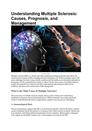 Understanding Multiple Sclerosis:
Causes, Prognosis, and
Management
Source-News-Medical
Multiple sclerosis (MS) is a chronic and often disabling neurological disorder that affects the
central nervous system (CNS), including the brain and spinal cord. With its complex nature, MS
poses challenges for those living with the condition and the healthcare professionals dedicated to
managing it. In this comprehensive article, we delve into the main causes of multiple sclerosis,
explore the potential for a long life with MS, understand the physiological effects of the
condition, and discuss the current state of MS management.
What is the Main Cause of Multiple Sclerosis?
The exact cause of multiple sclerosis remains elusive, and it is believed to result from a
combination of genetic and environmental factors. While researchers have made significant
strides in understanding the disease, pinpointing a singular cause has proven challenging.
A. Immunological Basis
One prevailing theory suggests that MS is an autoimmune disorder, wherein the body’s immune
system mistakenly attacks the protective covering of nerve fibers, known as myelin. Myelin acts
as an insulator, facilitating efficient transmission of nerve impulses. When myelin is damaged,
nerve signals are disrupted, leading to the varied symptoms associated with MS.
 
