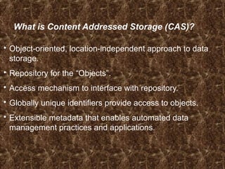 What is Content Addressed Storage (CAS)?
 Object-oriented, location-independent approach to data
storage.
 Repository for the “Objects”.
 Access mechanism to interface with repository.
 Globally unique identifiers provide access to objects.
 Extensible metadata that enables automated data
management practices and applications.
 