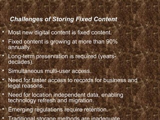 Challenges of Storing Fixed Content
 Most new digital content is fixed content.
 Fixed content is growing at more than 90%
annually.
 Long-term preservation is required (years-
decades).
 Simultaneous multi-user access.
 Need for faster access to records for business and
legal reasons.
 Need for location independent data, enabling
technology refresh and migration.
 Emerging regulations require retention.

 