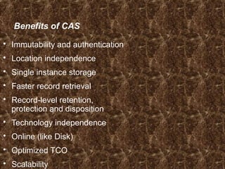 Benefits of CAS
 Immutability and authentication
 Location independence
 Single instance storage
 Faster record retrieval
 Record-level retention,
protection and disposition
 Technology independence
 Online (like Disk)
 Optimized TCO
 Scalability
 