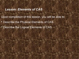 Lesson: Elements of CAS
Upon completion of this lesson, you will be able to:
 Describe the Physical Elements of CAS.
 Describe the Logical Elements of CAS.
 
