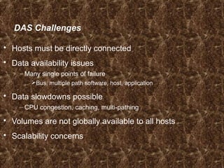 DAS Challenges
 Hosts must be directly connected
 Data availability issues
– Many single points of failure
Bus, multiple path software, host, application
 Data slowdowns possible
– CPU congestion, caching, multi-pathing
 Volumes are not globally available to all hosts
 Scalability concerns
 