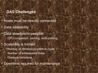 DAS Challenges
 Hosts must be directly connected
 Data availability
 Data slowdowns possible
– CPU congestion, caching, multi-pathing
 Scalability is limited
– Number of connectivity ports to hosts
– Number of addressable disks
– Distance limitations
 Downtime required for maintenance
 