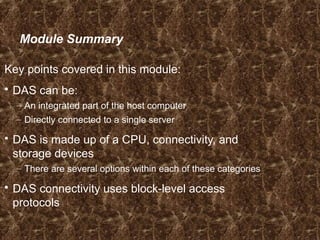 Module Summary
Key points covered in this module:
 DAS can be:
– An integrated part of the host computer
– Directly connected to a single server
 DAS is made up of a CPU, connectivity, and
storage devices
– There are several options within each of these categories
 DAS connectivity uses block-level access
protocols
 