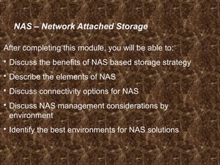 NAS – Network Attached Storage
After completing this module, you will be able to:
 Discuss the benefits of NAS based storage strategy
 Describe the elements of NAS
 Discuss connectivity options for NAS
 Discuss NAS management considerations by
environment
 Identify the best environments for NAS solutions
 