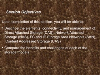 Section Objectives
Upon completion of this section, you will be able to:
 Describe the elements, connectivity, and management of:
Direct Attached Storage (DAS), Network Attached
Storage (NAS), FC and IP Storage Area Networks (SAN),
Content Addressed Storage (CAS)
 Compare the benefits and challenges of each of the
storage models
 