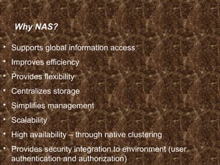 Why NAS?
 Supports global information access
 Improves efficiency
 Provides flexibility
 Centralizes storage
 Simplifies management
 Scalability
 High availability – through native clustering
 Provides security integration to environment (user
authentication and authorization)
 