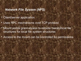 Network File System (NFS)
 Client/server application
 Uses RPC mechanisms over TCP protocol
 Mount points grant access to remote hierarchical file
structures for local file system structures
 Access to the mount can be controlled by permissions
 