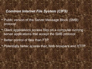 Common Internet File System (CIFS)
 Public version of the Server Message Block (SMB)
protocol
 Client applications access files on a computer running
server applications that accept the SMB protocol
 Better control of files than FTP
 Potentially better access than Web browsers and HTTP
 