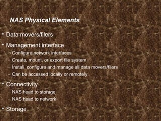 NAS Physical Elements
 Data movers/filers
 Management interface
– Configure network interfaces
– Create, mount, or export file system
– Install, configure and manage all data movers/filers
– Can be accessed locally or remotely
 Connectivity
– NAS head to storage
– NAS head to network
 Storage
 
