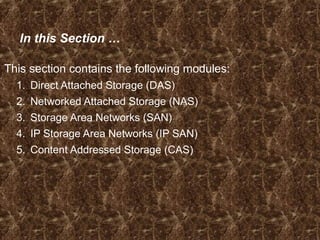 In this Section …
This section contains the following modules:
1. Direct Attached Storage (DAS)
2. Networked Attached Storage (NAS)
3. Storage Area Networks (SAN)
4. IP Storage Area Networks (IP SAN)
5. Content Addressed Storage (CAS)
 
