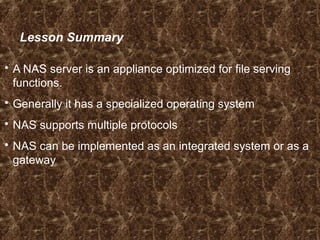 Lesson Summary
 A NAS server is an appliance optimized for file serving
functions.
 Generally it has a specialized operating system
 NAS supports multiple protocols
 NAS can be implemented as an integrated system or as a
gateway
 