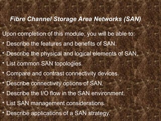Fibre Channel Storage Area Networks (SAN)
Upon completion of this module, you will be able to:
 Describe the features and benefits of SAN.
 Describe the physical and logical elements of SAN.
 List common SAN topologies.
 Compare and contrast connectivity devices.
 Describe connectivity options of SAN.
 Describe the I/O flow in the SAN environment.
 List SAN management considerations.
 Describe applications of a SAN strategy.
 
