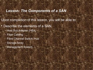 Lesson: The Components of a SAN
Upon completion of this lesson, you will be able to:
 Describe the elements of a SAN.
– Host Bus Adapter (HBA)
– Fiber Cabling
– Fibre Channel Switch /Hub
– Storage Array
– Management System
 