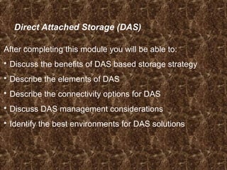 Direct Attached Storage (DAS)
After completing this module you will be able to:
 Discuss the benefits of DAS based storage strategy
 Describe the elements of DAS
 Describe the connectivity options for DAS
 Discuss DAS management considerations
 Identify the best environments for DAS solutions
 