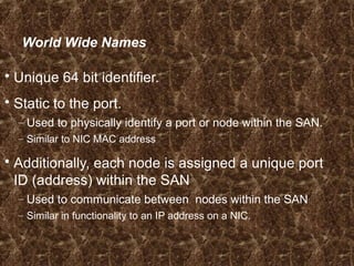 World Wide Names
 Unique 64 bit identifier.
 Static to the port.
– Used to physically identify a port or node within the SAN.
– Similar to NIC MAC address
 Additionally, each node is assigned a unique port
ID (address) within the SAN
– Used to communicate between nodes within the SAN
– Similar in functionality to an IP address on a NIC.
 