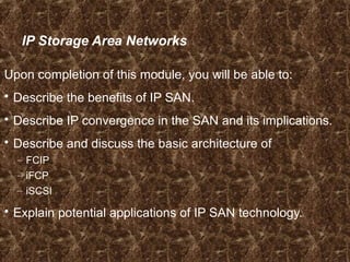 IP Storage Area Networks
Upon completion of this module, you will be able to:
 Describe the benefits of IP SAN.
 Describe IP convergence in the SAN and its implications.
 Describe and discuss the basic architecture of
– FCIP
– iFCP
– iSCSI
 Explain potential applications of IP SAN technology.
 