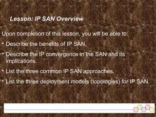 Lesson: IP SAN Overview
Upon completion of this lesson, you will be able to:
 Describe the benefits of IP SAN.
 Describe the IP convergence in the SAN and its
implications.
 List the three common IP SAN approaches.
 List the three deployment models (topologies) for IP SAN.
 