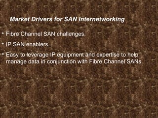 Market Drivers for SAN Internetworking
 Fibre Channel SAN challenges.
 IP SAN enablers.
 Easy to leverage IP equipment and expertise to help
manage data in conjunction with Fibre Channel SANs.
 
