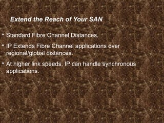 Extend the Reach of Your SAN
 Standard Fibre Channel Distances.
 IP Extends Fibre Channel applications over
regional/global distances.
 At higher link speeds, IP can handle synchronous
applications.
 