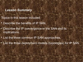 Lesson Summary
Topics in this lesson included:
 Describe the benefits of IP SAN.
 Describe the IP convergence in the SAN and its
implications.
 List the three common IP SAN approaches.
 List the three deployment models (topologies) for IP SAN.
 