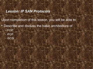 Lesson: IP SAN Protocols
Upon completion of this lesson, you will be able to:
 Describe and discuss the basic architecture of
– FCIP
– iFCP
– iSCSI
 