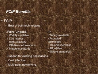 FCIP Benefits
 FCIP
– Best of both technologies
– Support for existing applications
– Cost effective
– Multi-point networking
Fibre Channel
• Widely available
• Low latency
• High reliability
• Off-the-shelf solutions
• Mature standards
IP
• Widely available
• Accepted
technology
• Trained user base
• Affordable
• Mature standards
 