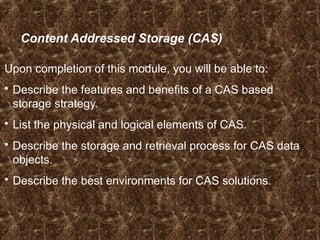 Content Addressed Storage (CAS)
Upon completion of this module, you will be able to:
 Describe the features and benefits of a CAS based
storage strategy.
 List the physical and logical elements of CAS.
 Describe the storage and retrieval process for CAS data
objects.
 Describe the best environments for CAS solutions.
 