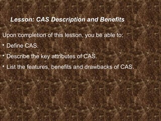 Lesson: CAS Description and Benefits
Upon completion of this lesson, you be able to:
 Define CAS.
 Describe the key attributes of CAS.
 List the features, benefits and drawbacks of CAS.
 